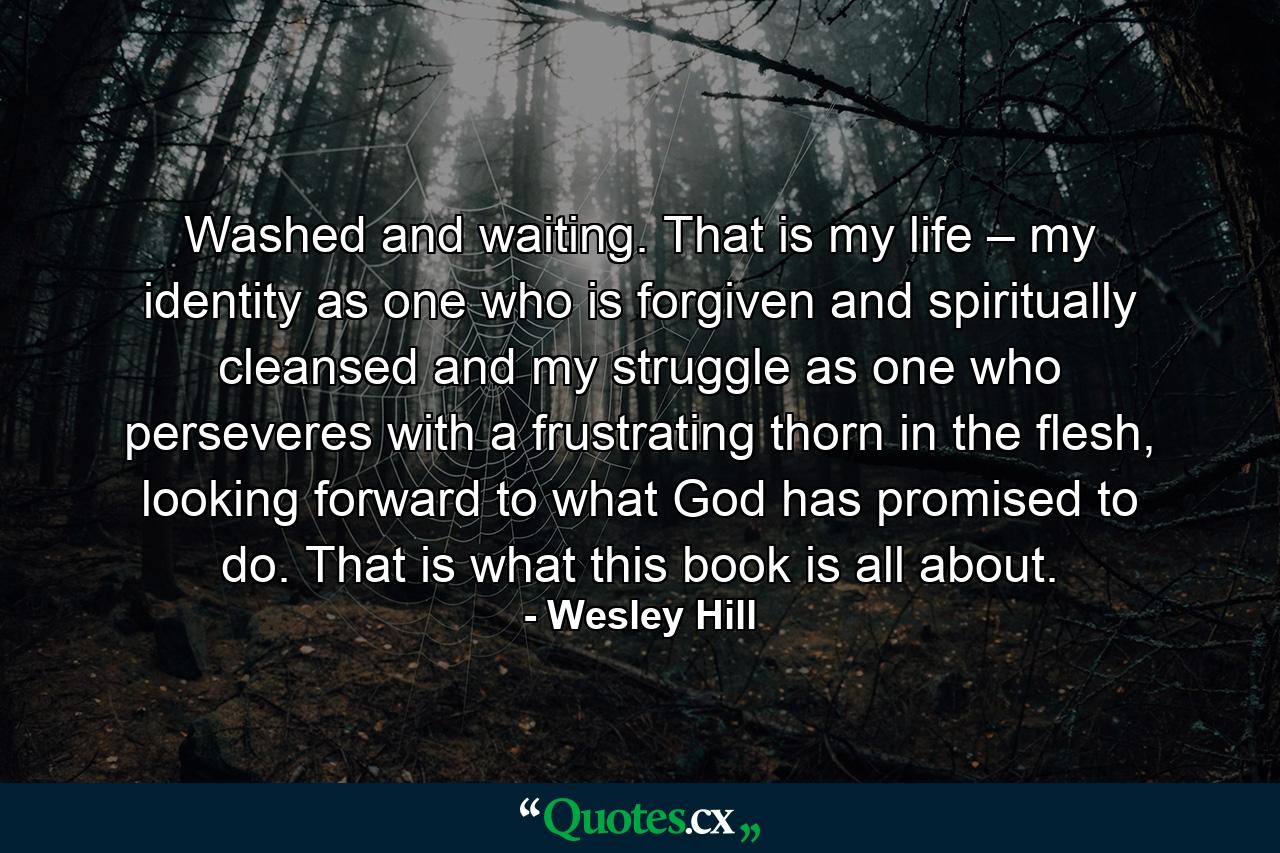 Washed and waiting. That is my life – my identity as one who is forgiven and spiritually cleansed and my struggle as one who perseveres with a frustrating thorn in the flesh, looking forward to what God has promised to do. That is what this book is all about. - Quote by Wesley Hill