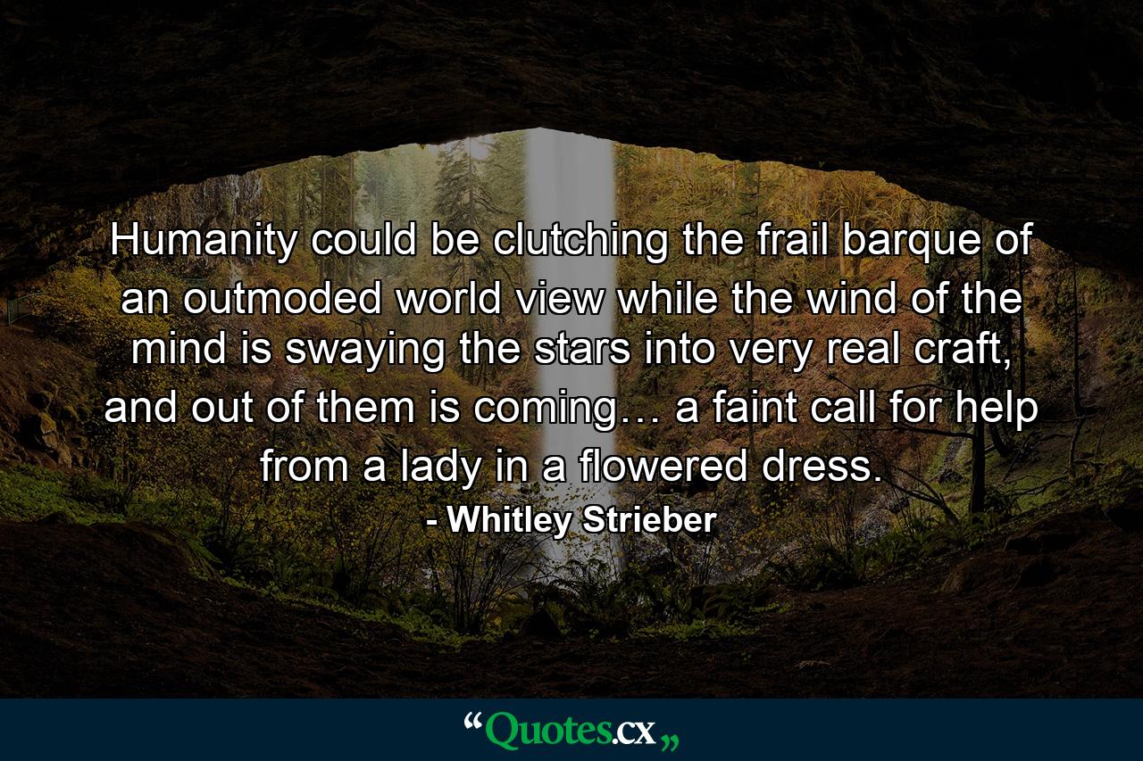 Humanity could be clutching the frail barque of an outmoded world view while the wind of the mind is swaying the stars into very real craft, and out of them is coming… a faint call for help from a lady in a flowered dress. - Quote by Whitley Strieber