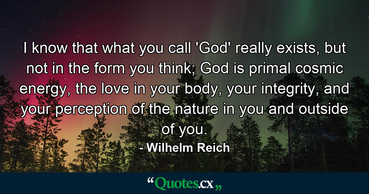 I know that what you call 'God' really exists, but not in the form you think; God is primal cosmic energy, the love in your body, your integrity, and your perception of the nature in you and outside of you. - Quote by Wilhelm Reich