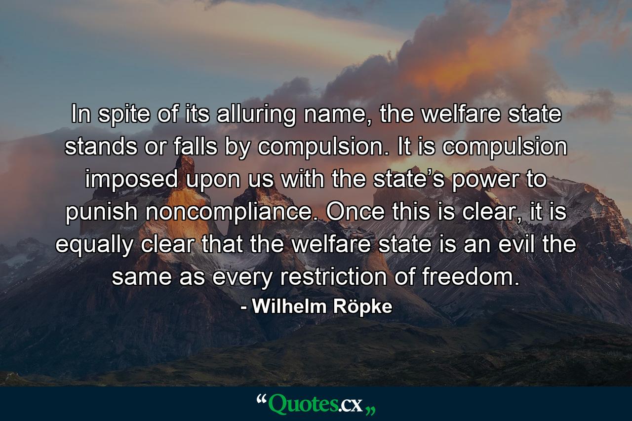 In spite of its alluring name, the welfare state stands or falls by compulsion. It is compulsion imposed upon us with the state’s power to punish noncompliance. Once this is clear, it is equally clear that the welfare state is an evil the same as every restriction of freedom. - Quote by Wilhelm Röpke