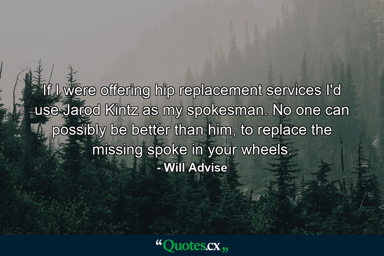 If I were offering hip replacement services I'd use Jarod Kintz as my spokesman. No one can possibly be better than him, to replace the missing spoke in your wheels. - Quote by Will Advise