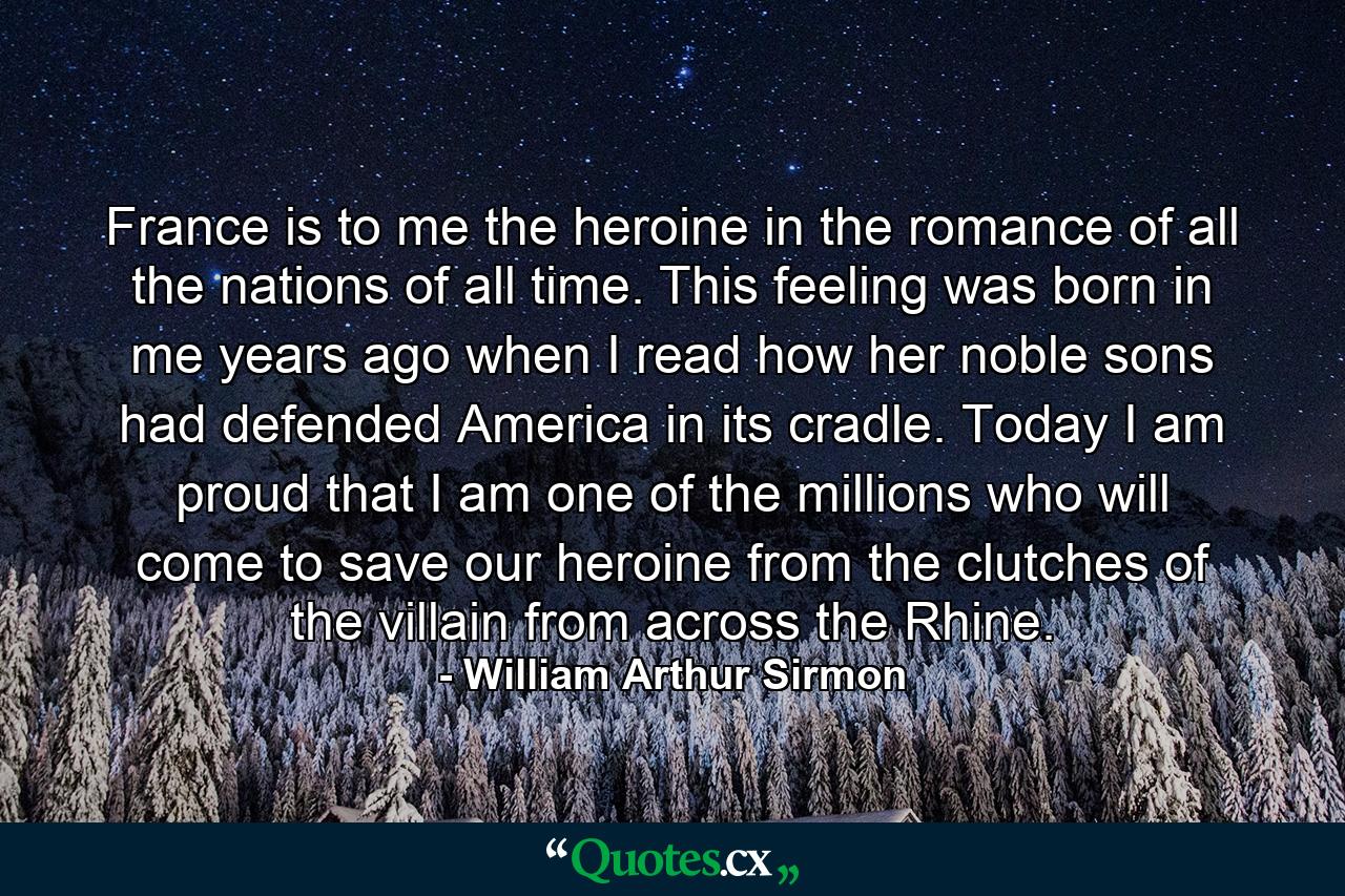 France is to me the heroine in the romance of all the nations of all time. This feeling was born in me years ago when I read how her noble sons had defended America in its cradle. Today I am proud that I am one of the millions who will come to save our heroine from the clutches of the villain from across the Rhine. - Quote by William Arthur Sirmon