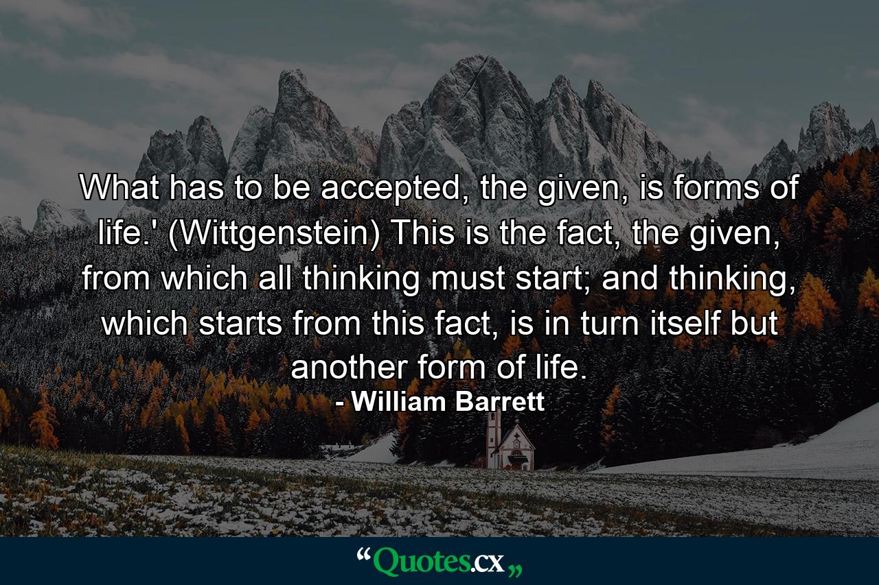 What has to be accepted, the given, is forms of life.' (Wittgenstein) This is the fact, the given, from which all thinking must start; and thinking, which starts from this fact, is in turn itself but another form of life. - Quote by William Barrett