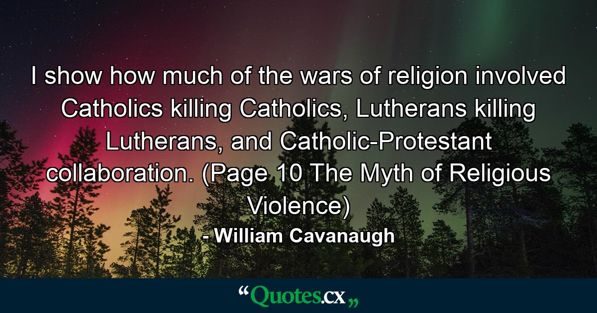 I show how much of the wars of religion involved Catholics killing Catholics, Lutherans killing Lutherans, and Catholic-Protestant collaboration. (Page 10 The Myth of Religious Violence) - Quote by William Cavanaugh