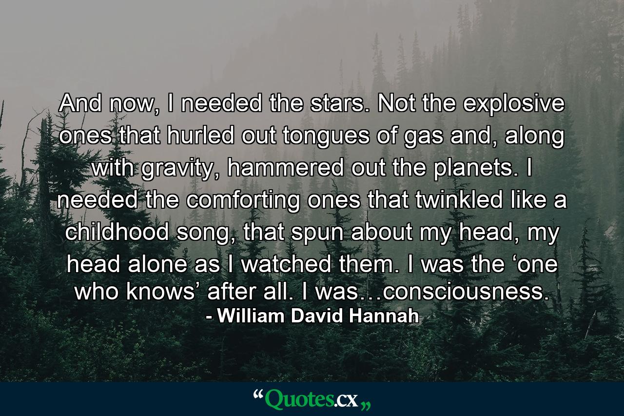 And now, I needed the stars. Not the explosive ones that hurled out tongues of gas and, along with gravity, hammered out the planets. I needed the comforting ones that twinkled like a childhood song, that spun about my head, my head alone as I watched them. I was the ‘one who knows’ after all. I was…consciousness. - Quote by William David Hannah