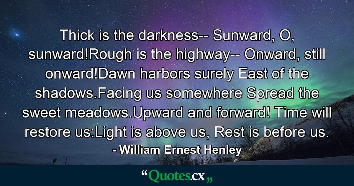 Thick is the darkness-- Sunward, O, sunward!Rough is the highway-- Onward, still onward!Dawn harbors surely East of the shadows.Facing us somewhere Spread the sweet meadows.Upward and forward! Time will restore us:Light is above us, Rest is before us. - Quote by William Ernest Henley