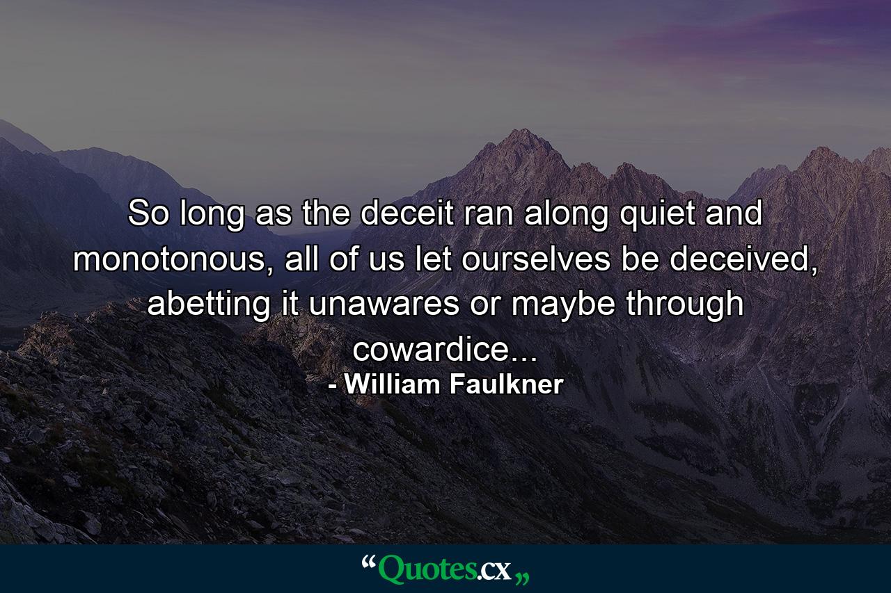 So long as the deceit ran along quiet and monotonous, all of us let ourselves be deceived, abetting it unawares or maybe through cowardice... - Quote by William Faulkner