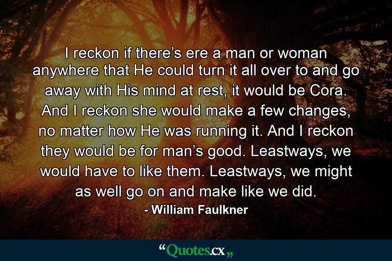 I reckon if there’s ere a man or woman anywhere that He could turn it all over to and go away with His mind at rest, it would be Cora. And I reckon she would make a few changes, no matter how He was running it. And I reckon they would be for man’s good. Leastways, we would have to like them. Leastways, we might as well go on and make like we did. - Quote by William Faulkner