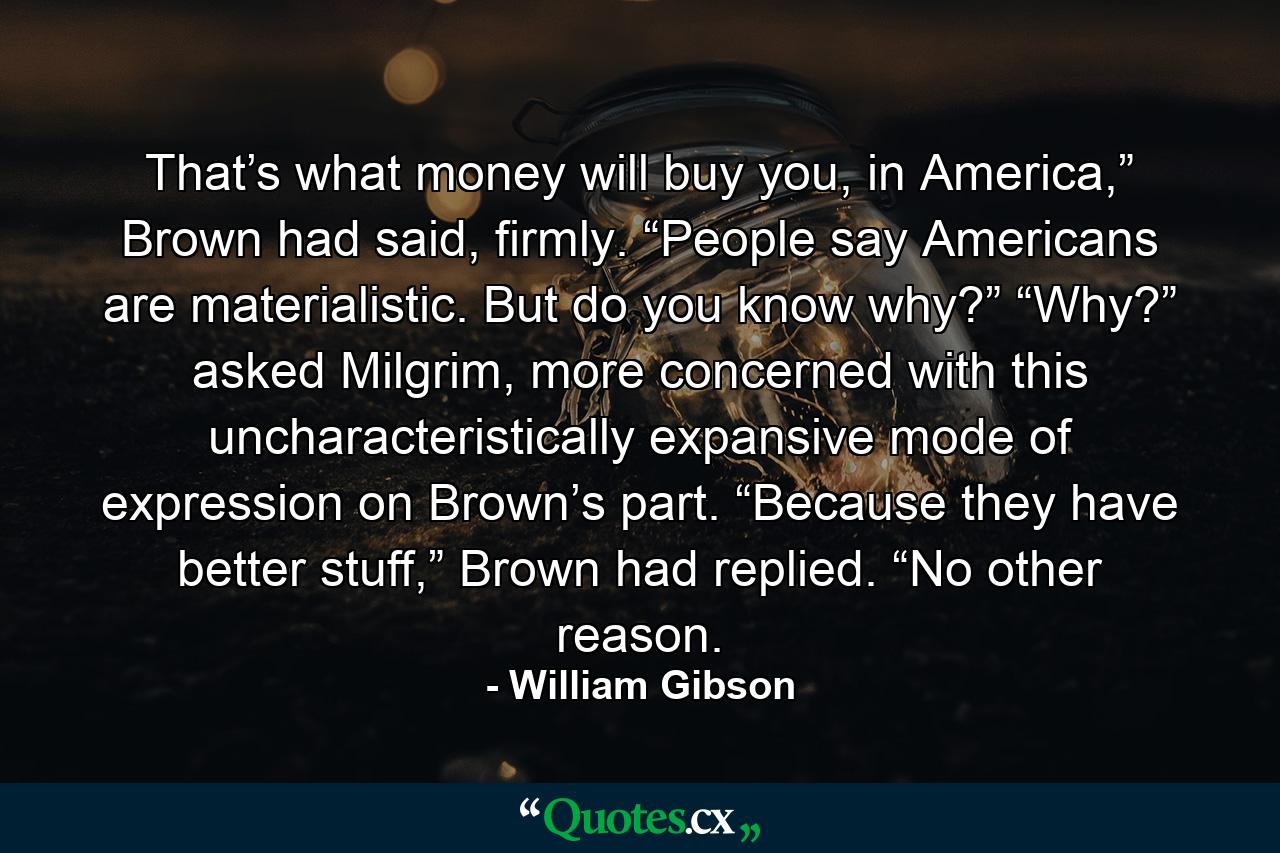 That’s what money will buy you, in America,” Brown had said, firmly. “People say Americans are materialistic. But do you know why?” “Why?” asked Milgrim, more concerned with this uncharacteristically expansive mode of expression on Brown’s part. “Because they have better stuff,” Brown had replied. “No other reason. - Quote by William Gibson