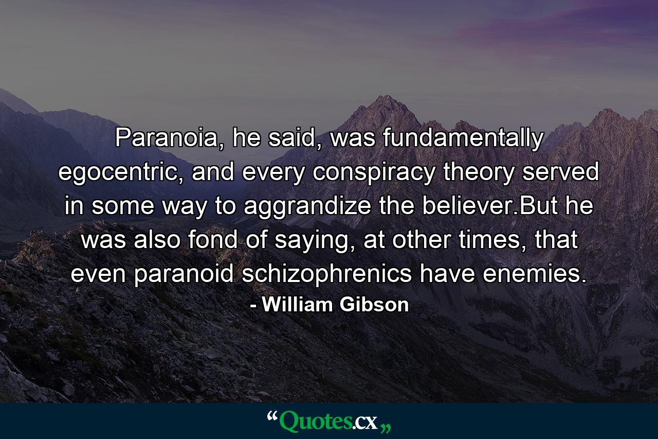 Paranoia, he said, was fundamentally egocentric, and every conspiracy theory served in some way to aggrandize the believer.But he was also fond of saying, at other times, that even paranoid schizophrenics have enemies. - Quote by William Gibson