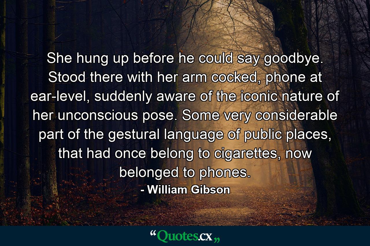 She hung up before he could say goodbye. Stood there with her arm cocked, phone at ear-level, suddenly aware of the iconic nature of her unconscious pose. Some very considerable part of the gestural language of public places, that had once belong to cigarettes, now belonged to phones. - Quote by William Gibson