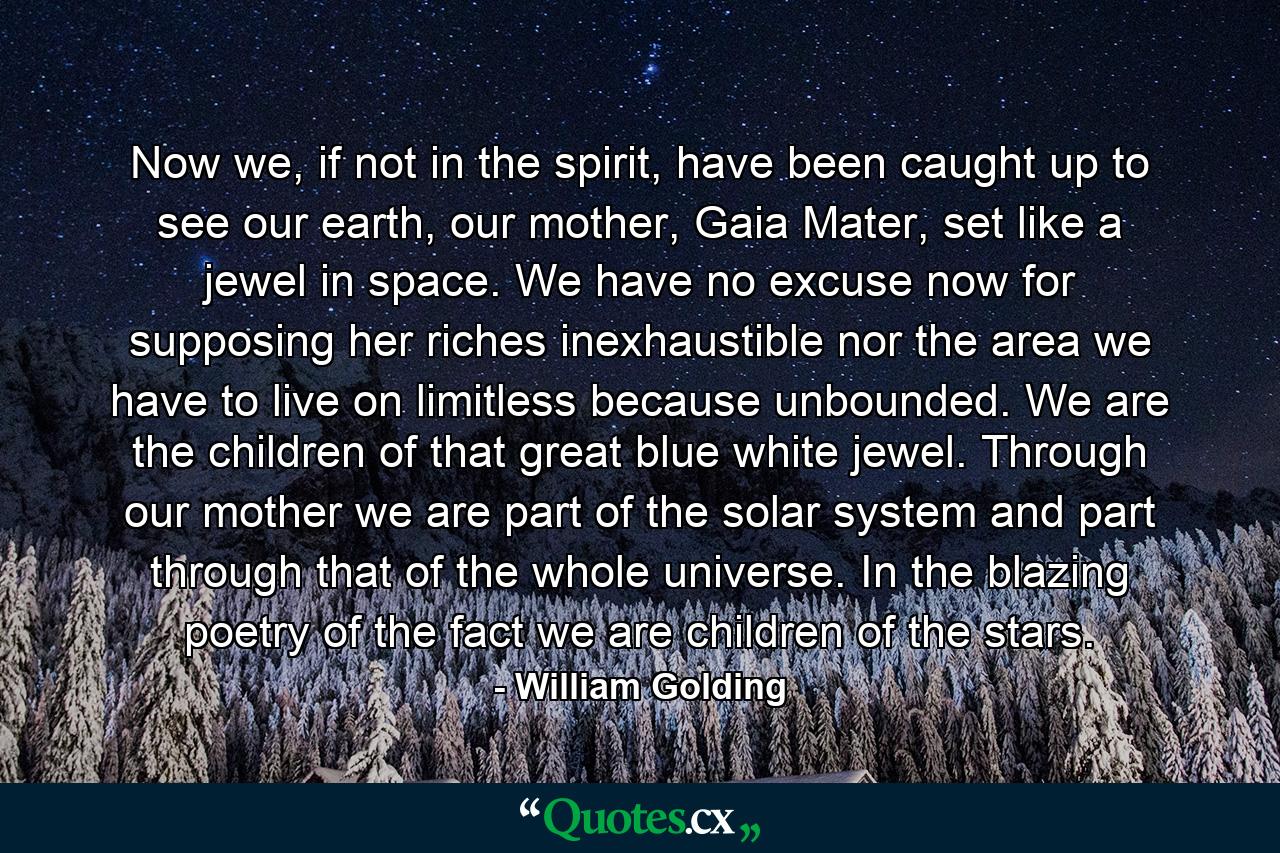 Now we, if not in the spirit, have been caught up to see our earth, our mother, Gaia Mater, set like a jewel in space. We have no excuse now for supposing her riches inexhaustible nor the area we have to live on limitless because unbounded. We are the children of that great blue white jewel. Through our mother we are part of the solar system and part through that of the whole universe. In the blazing poetry of the fact we are children of the stars. - Quote by William Golding