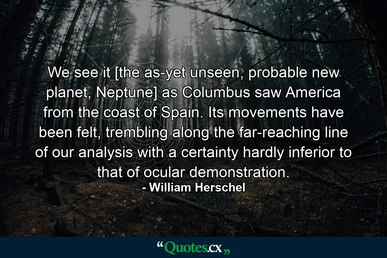 We see it [the as-yet unseen, probable new planet, Neptune] as Columbus saw America from the coast of Spain. Its movements have been felt, trembling along the far-reaching line of our analysis with a certainty hardly inferior to that of ocular demonstration. - Quote by William Herschel