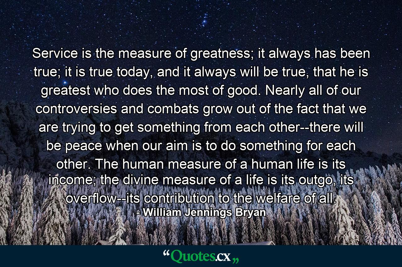 Service is the measure of greatness; it always has been true; it is true today, and it always will be true, that he is greatest who does the most of good. Nearly all of our controversies and combats grow out of the fact that we are trying to get something from each other--there will be peace when our aim is to do something for each other. The human measure of a human life is its income; the divine measure of a life is its outgo, its overflow--its contribution to the welfare of all. - Quote by William Jennings Bryan