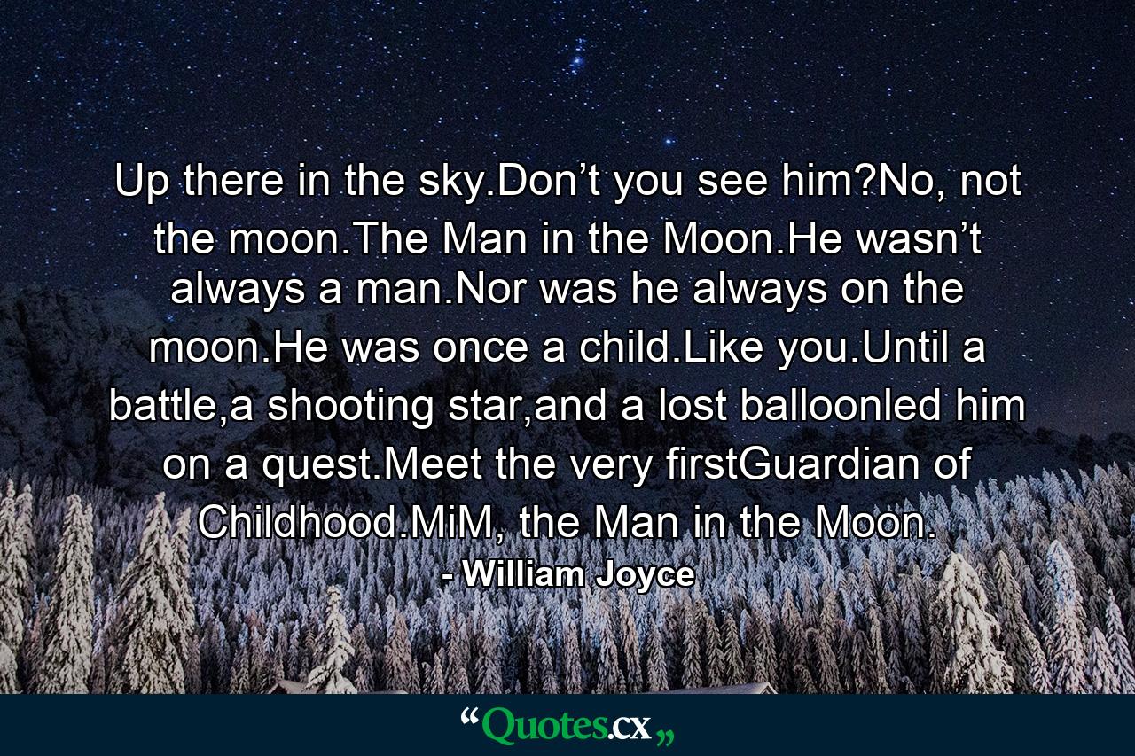 Up there in the sky.Don’t you see him?No, not the moon.The Man in the Moon.He wasn’t always a man.Nor was he always on the moon.He was once a child.Like you.Until a battle,a shooting star,and a lost balloonled him on a quest.Meet the very firstGuardian of Childhood.MiM, the Man in the Moon. - Quote by William Joyce