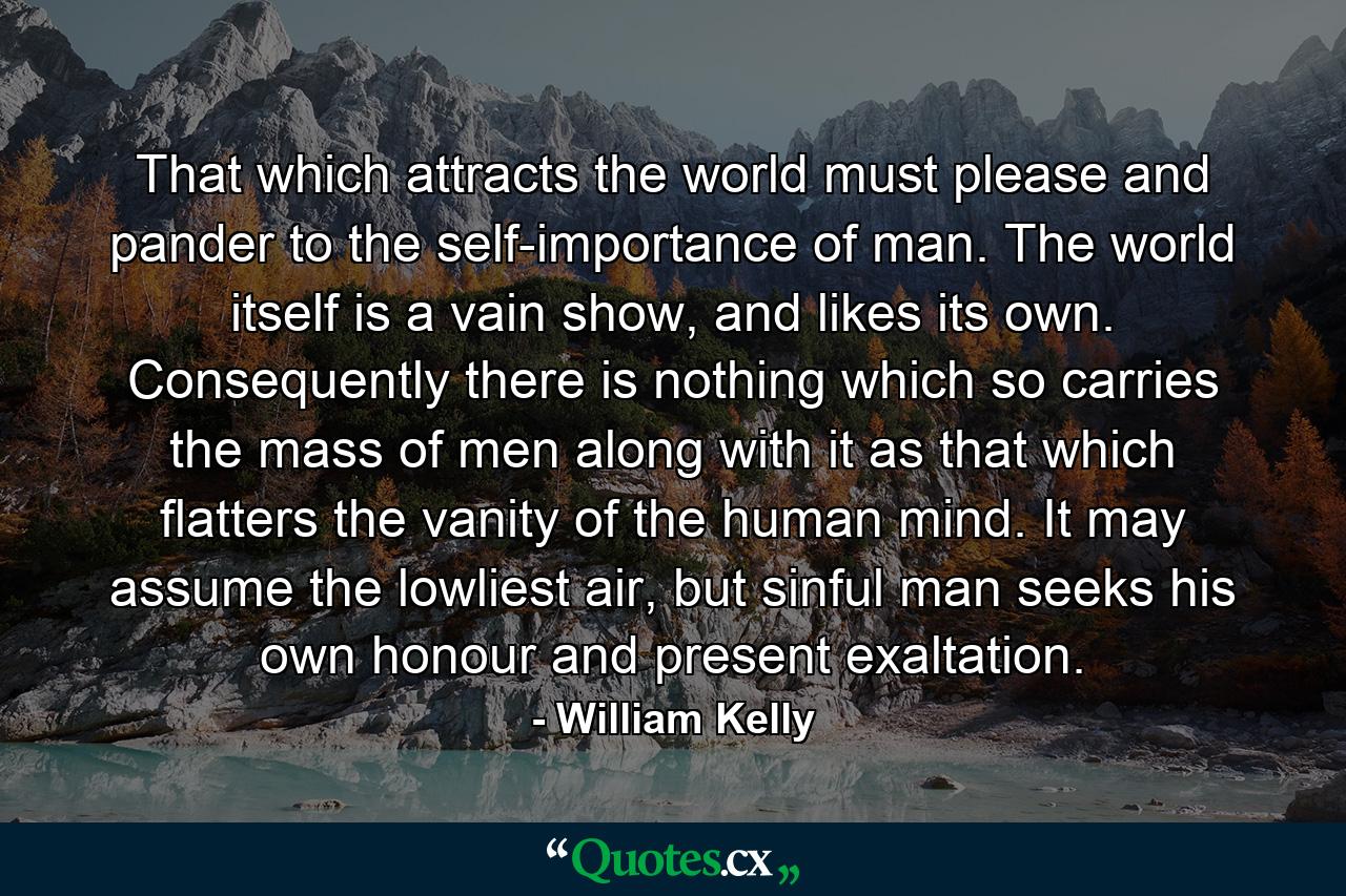 That which attracts the world must please and pander to the self-importance of man. The world itself is a vain show, and likes its own. Consequently there is nothing which so carries the mass of men along with it as that which flatters the vanity of the human mind. It may assume the lowliest air, but sinful man seeks his own honour and present exaltation. - Quote by William Kelly