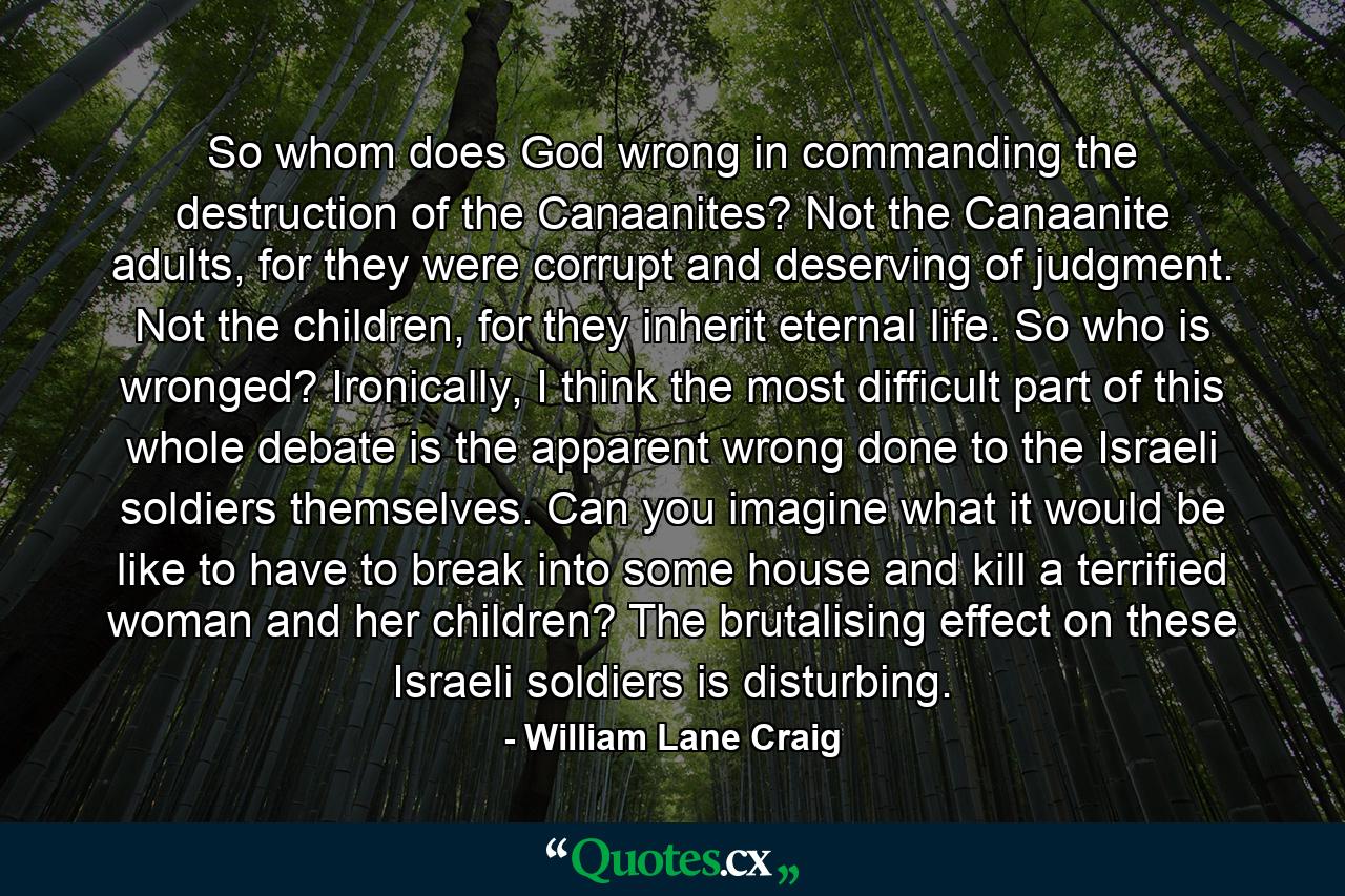 So whom does God wrong in commanding the destruction of the Canaanites? Not the Canaanite adults, for they were corrupt and deserving of judgment. Not the children, for they inherit eternal life. So who is wronged? Ironically, I think the most difficult part of this whole debate is the apparent wrong done to the Israeli soldiers themselves. Can you imagine what it would be like to have to break into some house and kill a terrified woman and her children? The brutalising effect on these Israeli soldiers is disturbing. - Quote by William Lane Craig