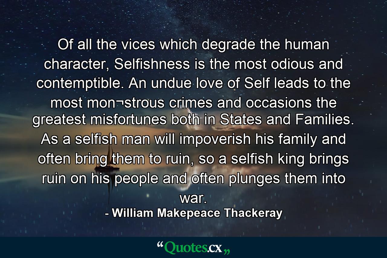 Of all the vices which degrade the human character, Selfishness is the most odious and contemptible. An undue love of Self leads to the most mon¬strous crimes and occasions the greatest misfortunes both in States and Families. As a selfish man will impoverish his family and often bring them to ruin, so a selfish king brings ruin on his people and often plunges them into war. - Quote by William Makepeace Thackeray