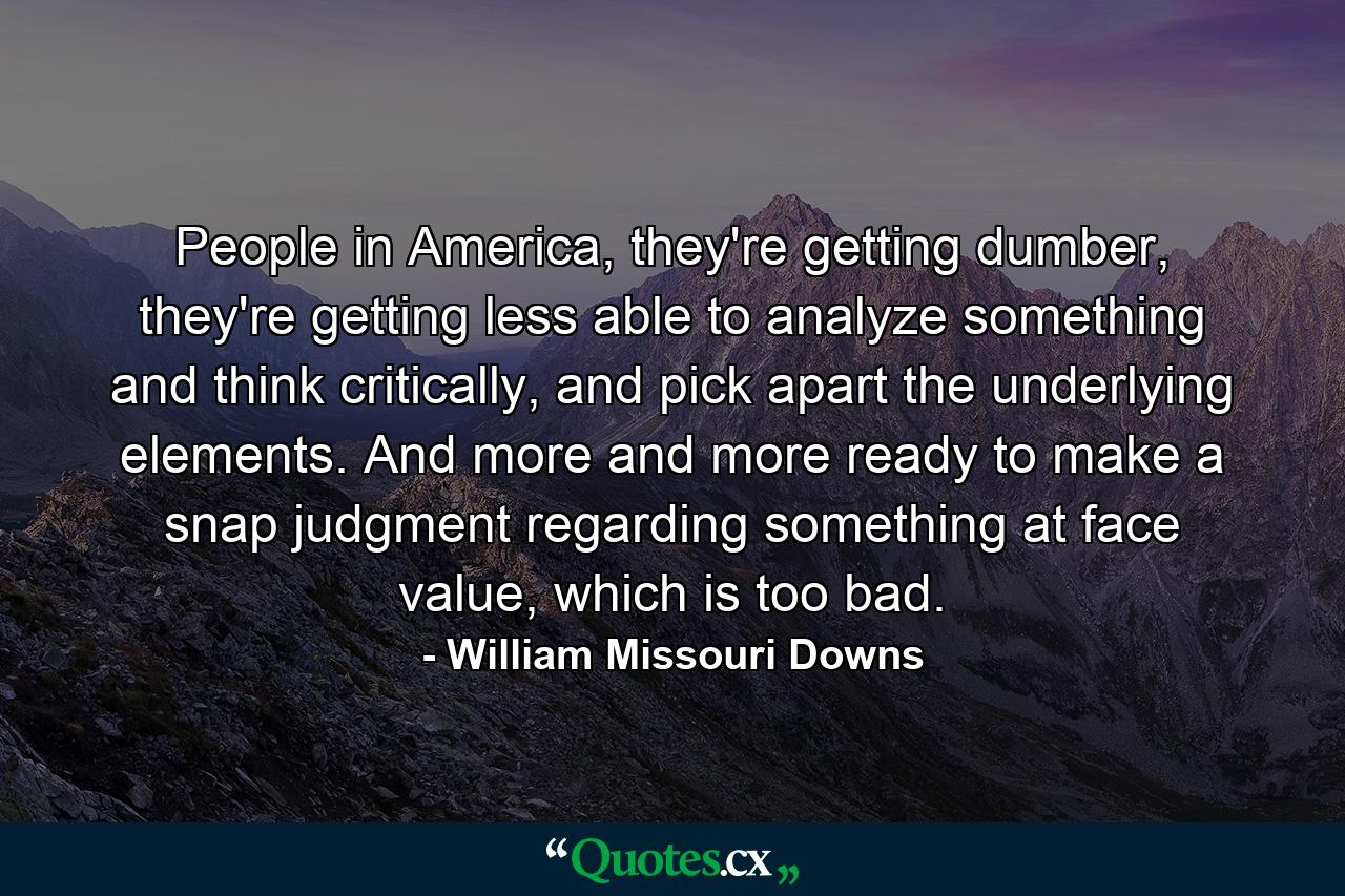 People in America, they're getting dumber, they're getting less able to analyze something and think critically, and pick apart the underlying elements. And more and more ready to make a snap judgment regarding something at face value, which is too bad. - Quote by William Missouri Downs