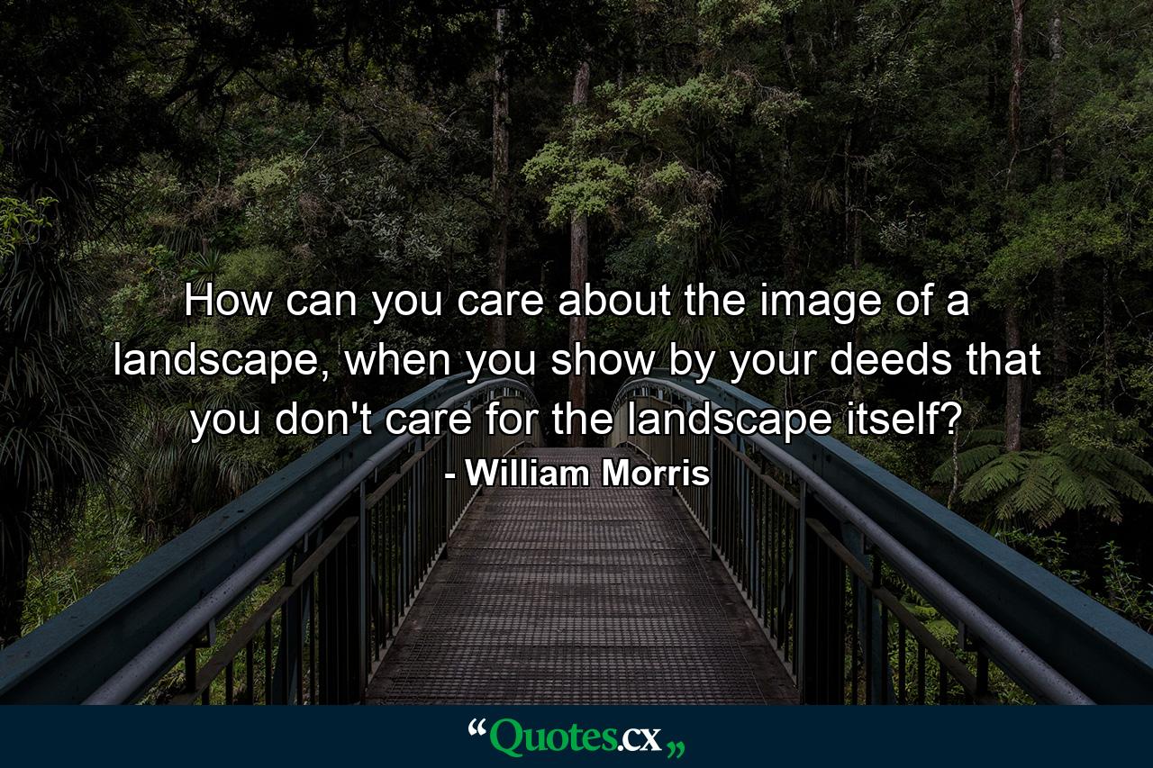 How can you care about the image of a landscape, when you show by your deeds that you don't care for the landscape itself? - Quote by William Morris