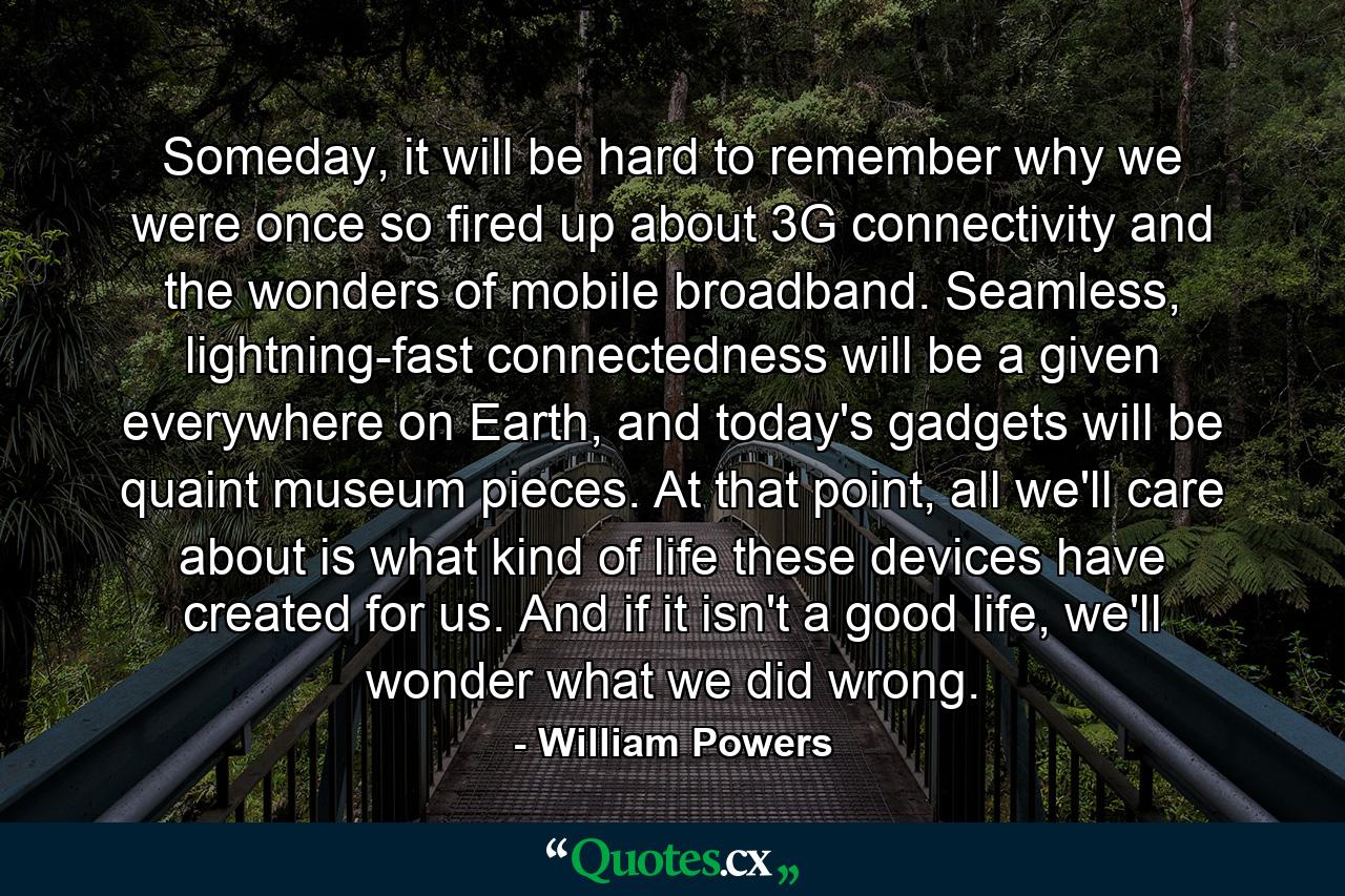 Someday, it will be hard to remember why we were once so fired up about 3G connectivity and the wonders of mobile broadband. Seamless, lightning-fast connectedness will be a given everywhere on Earth, and today's gadgets will be quaint museum pieces. At that point, all we'll care about is what kind of life these devices have created for us. And if it isn't a good life, we'll wonder what we did wrong. - Quote by William Powers