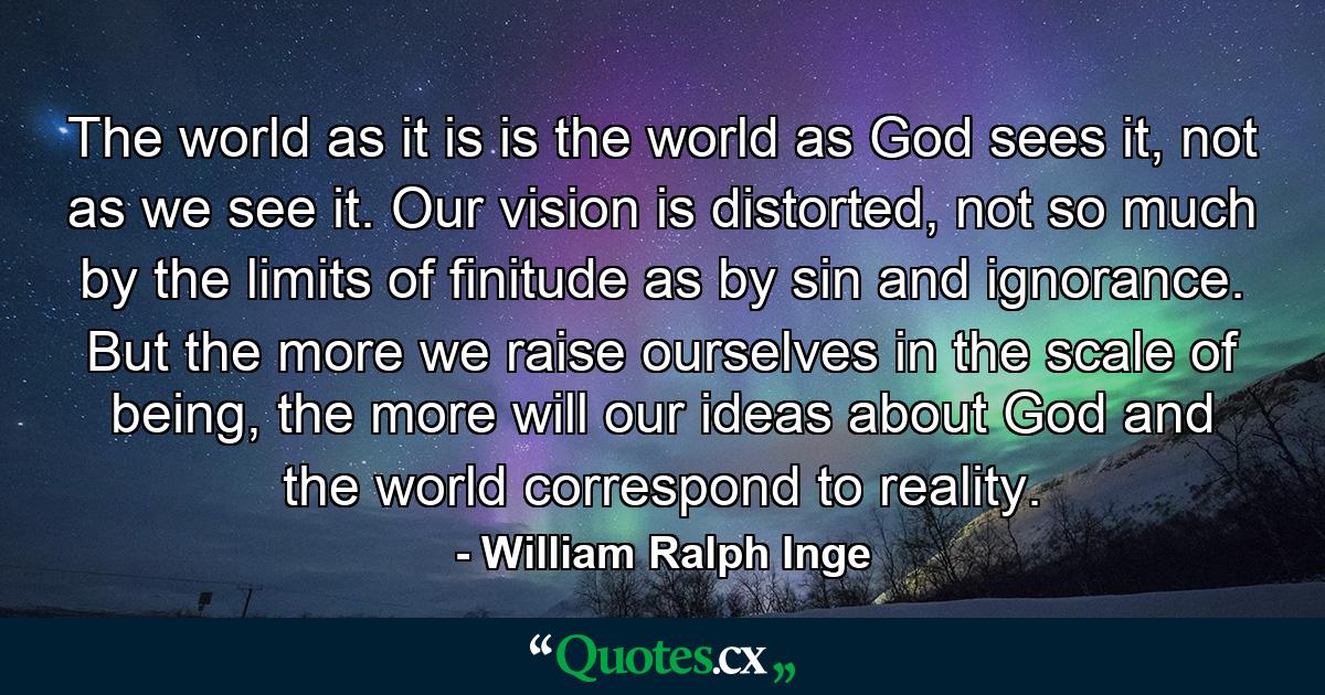 The world as it is is the world as God sees it, not as we see it. Our vision is distorted, not so much by the limits of finitude as by sin and ignorance. But the more we raise ourselves in the scale of being, the more will our ideas about God and the world correspond to reality. - Quote by William Ralph Inge