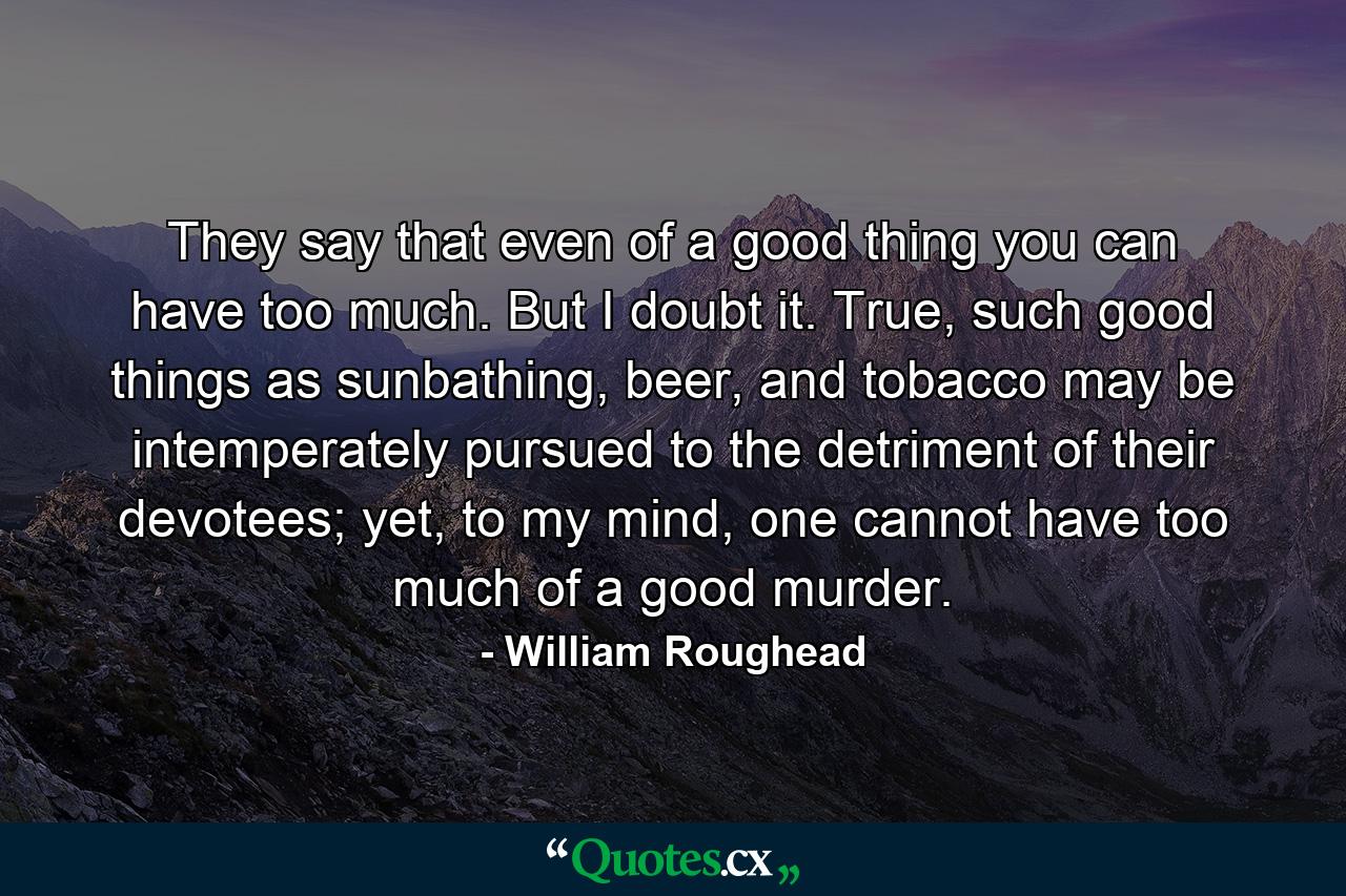 They say that even of a good thing you can have too much. But I doubt it. True, such good things as sunbathing, beer, and tobacco may be intemperately pursued to the detriment of their devotees; yet, to my mind, one cannot have too much of a good murder. - Quote by William Roughead