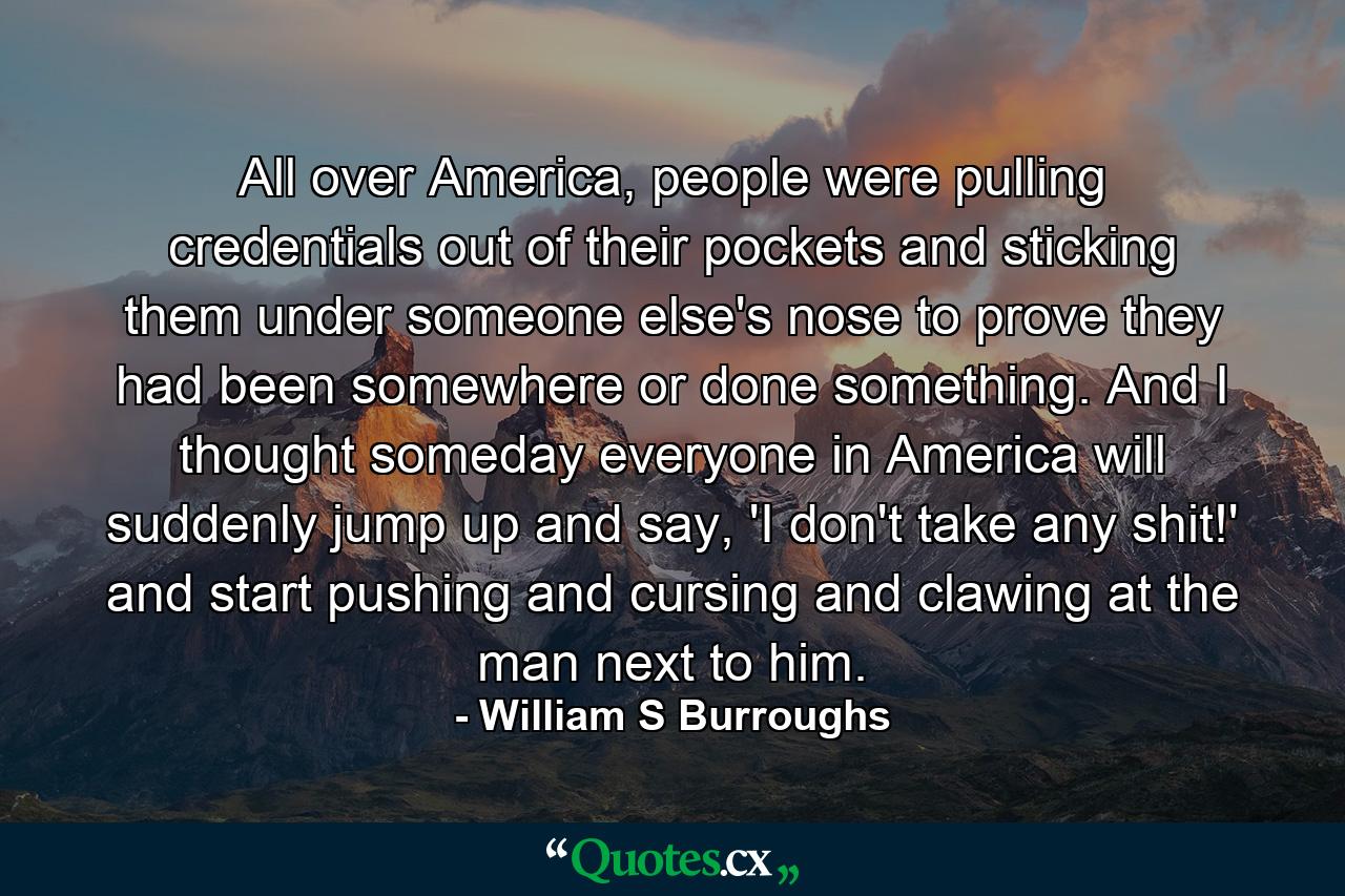 All over America, people were pulling credentials out of their pockets and sticking them under someone else's nose to prove they had been somewhere or done something. And I thought someday everyone in America will suddenly jump up and say, 'I don't take any shit!' and start pushing and cursing and clawing at the man next to him. - Quote by William S Burroughs