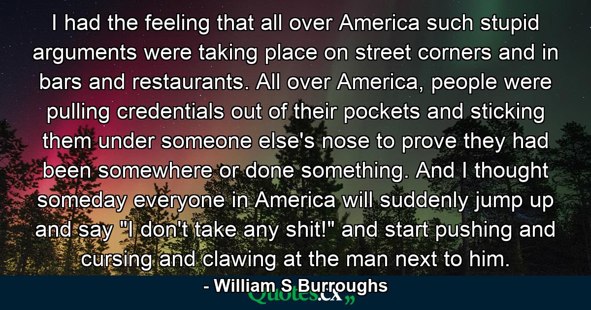 I had the feeling that all over America such stupid arguments were taking place on street corners and in bars and restaurants. All over America, people were pulling credentials out of their pockets and sticking them under someone else's nose to prove they had been somewhere or done something. And I thought someday everyone in America will suddenly jump up and say 