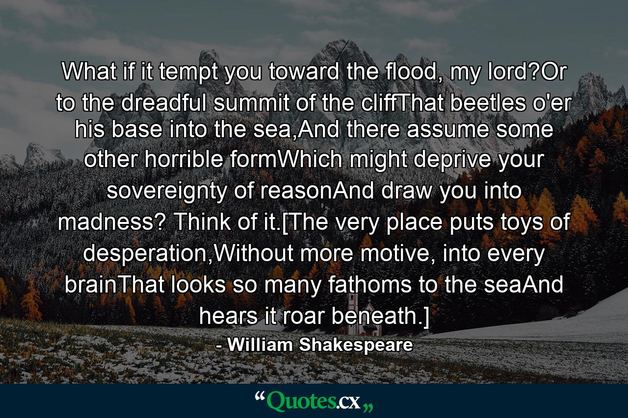 What if it tempt you toward the flood, my lord?Or to the dreadful summit of the cliffThat beetles o'er his base into the sea,And there assume some other horrible formWhich might deprive your sovereignty of reasonAnd draw you into madness? Think of it.[The very place puts toys of desperation,Without more motive, into every brainThat looks so many fathoms to the seaAnd hears it roar beneath.] - Quote by William Shakespeare