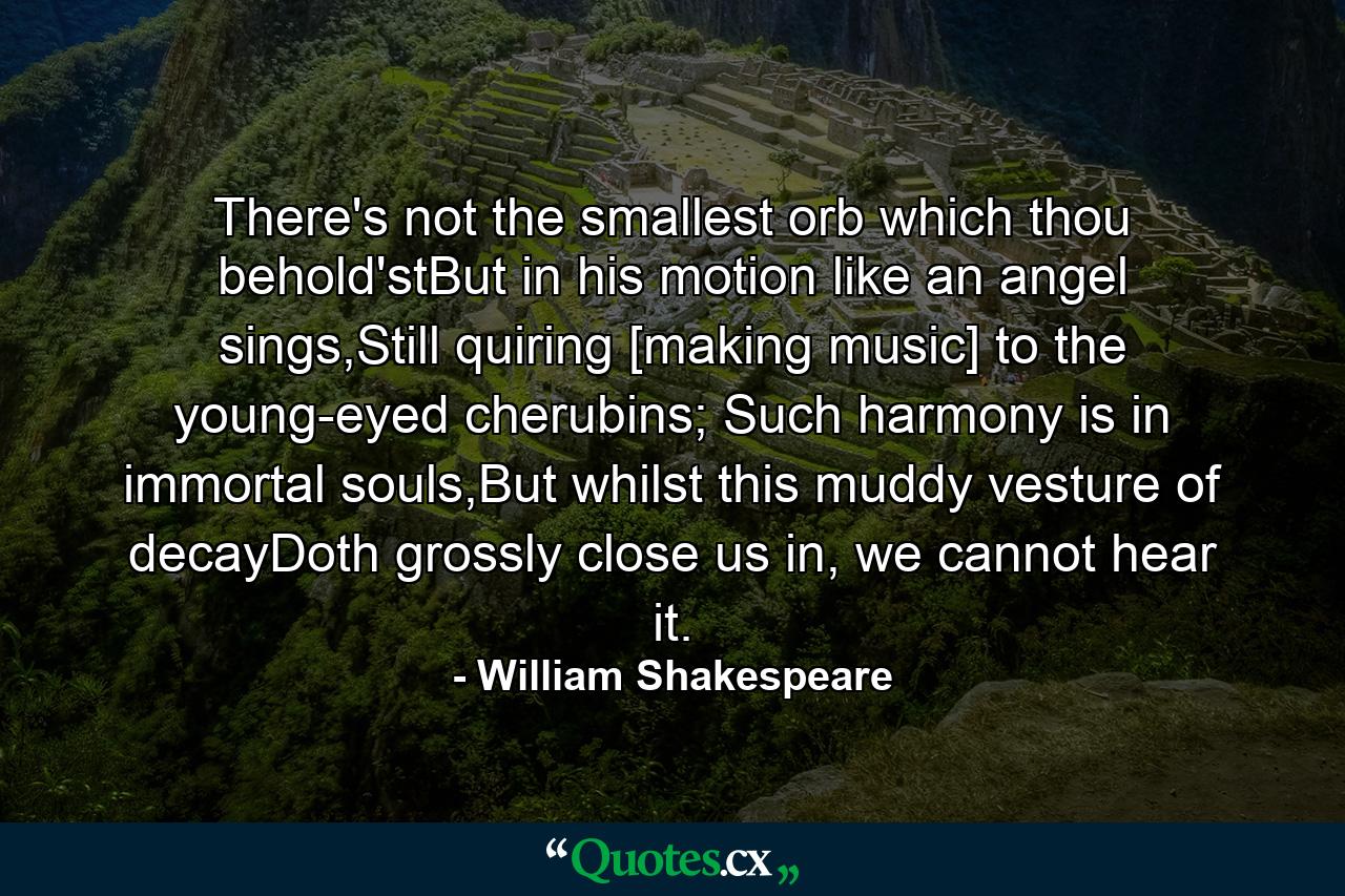 There's not the smallest orb which thou behold'stBut in his motion like an angel sings,Still quiring [making music] to the young-eyed cherubins; Such harmony is in immortal souls,But whilst this muddy vesture of decayDoth grossly close us in, we cannot hear it. - Quote by William Shakespeare