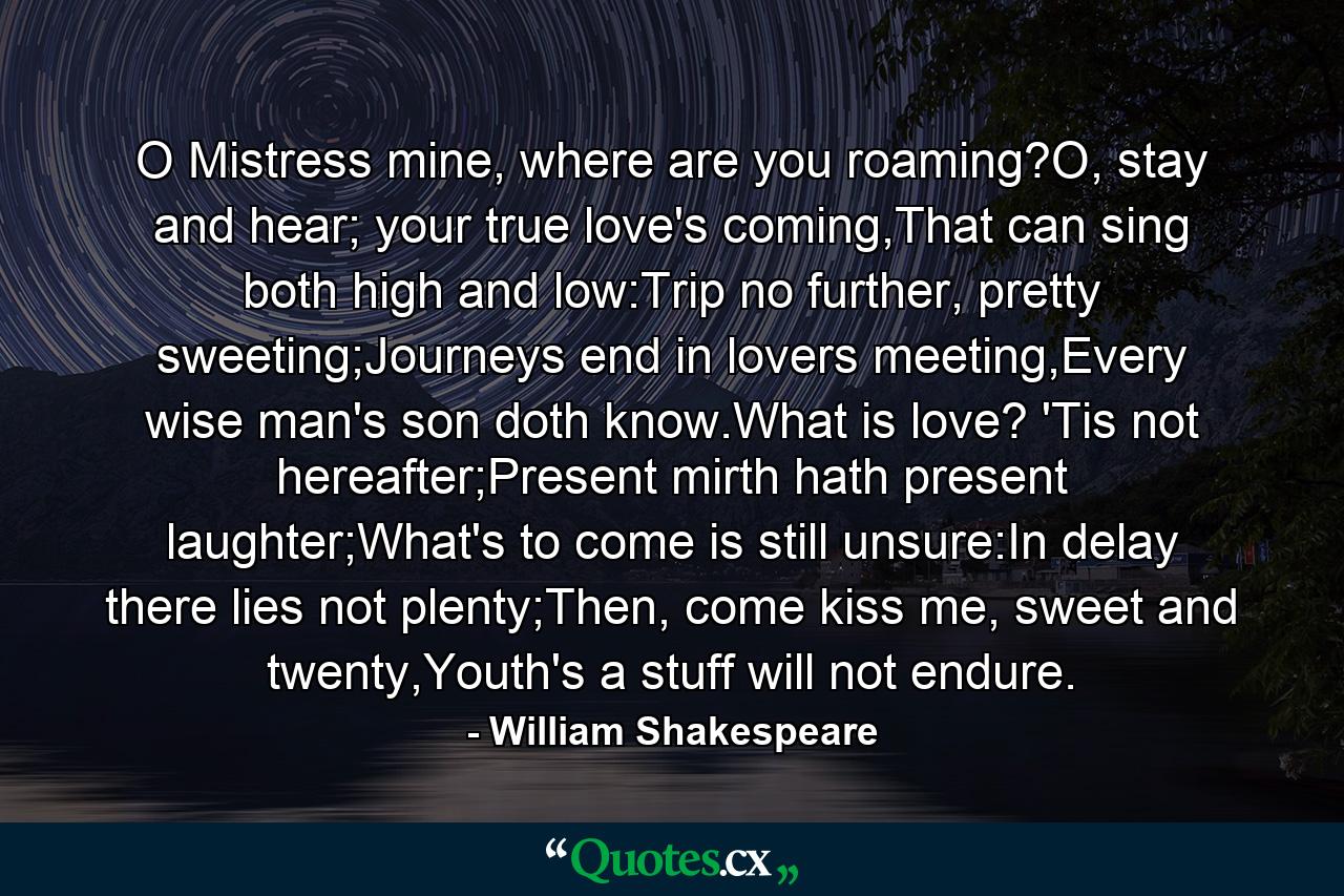 O Mistress mine, where are you roaming?O, stay and hear; your true love's coming,That can sing both high and low:Trip no further, pretty sweeting;Journeys end in lovers meeting,Every wise man's son doth know.What is love? 'Tis not hereafter;Present mirth hath present laughter;What's to come is still unsure:In delay there lies not plenty;Then, come kiss me, sweet and twenty,Youth's a stuff will not endure. - Quote by William Shakespeare