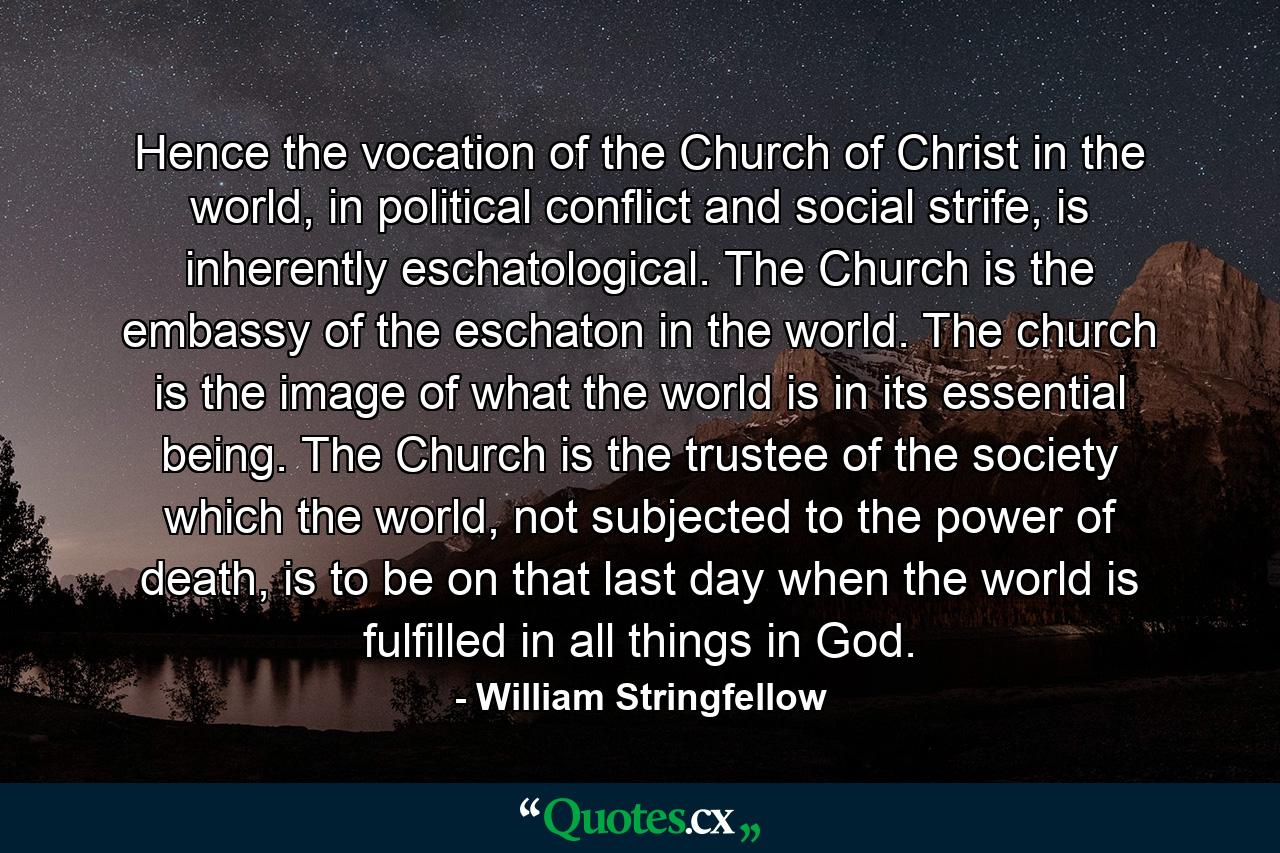 Hence the vocation of the Church of Christ in the world, in political conflict and social strife, is inherently eschatological. The Church is the embassy of the eschaton in the world. The church is the image of what the world is in its essential being. The Church is the trustee of the society which the world, not subjected to the power of death, is to be on that last day when the world is fulfilled in all things in God. - Quote by William Stringfellow