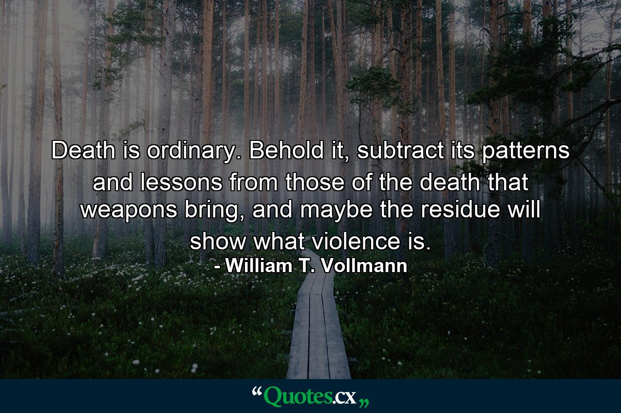 Death is ordinary. Behold it, subtract its patterns and lessons from those of the death that weapons bring, and maybe the residue will show what violence is. - Quote by William T. Vollmann