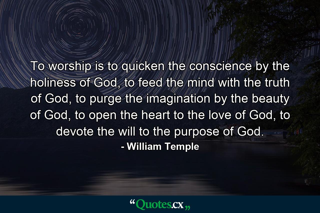 To worship is to quicken the conscience by the holiness of God, to feed the mind with the truth of God, to purge the imagination by the beauty of God, to open the heart to the love of God, to devote the will to the purpose of God. - Quote by William Temple