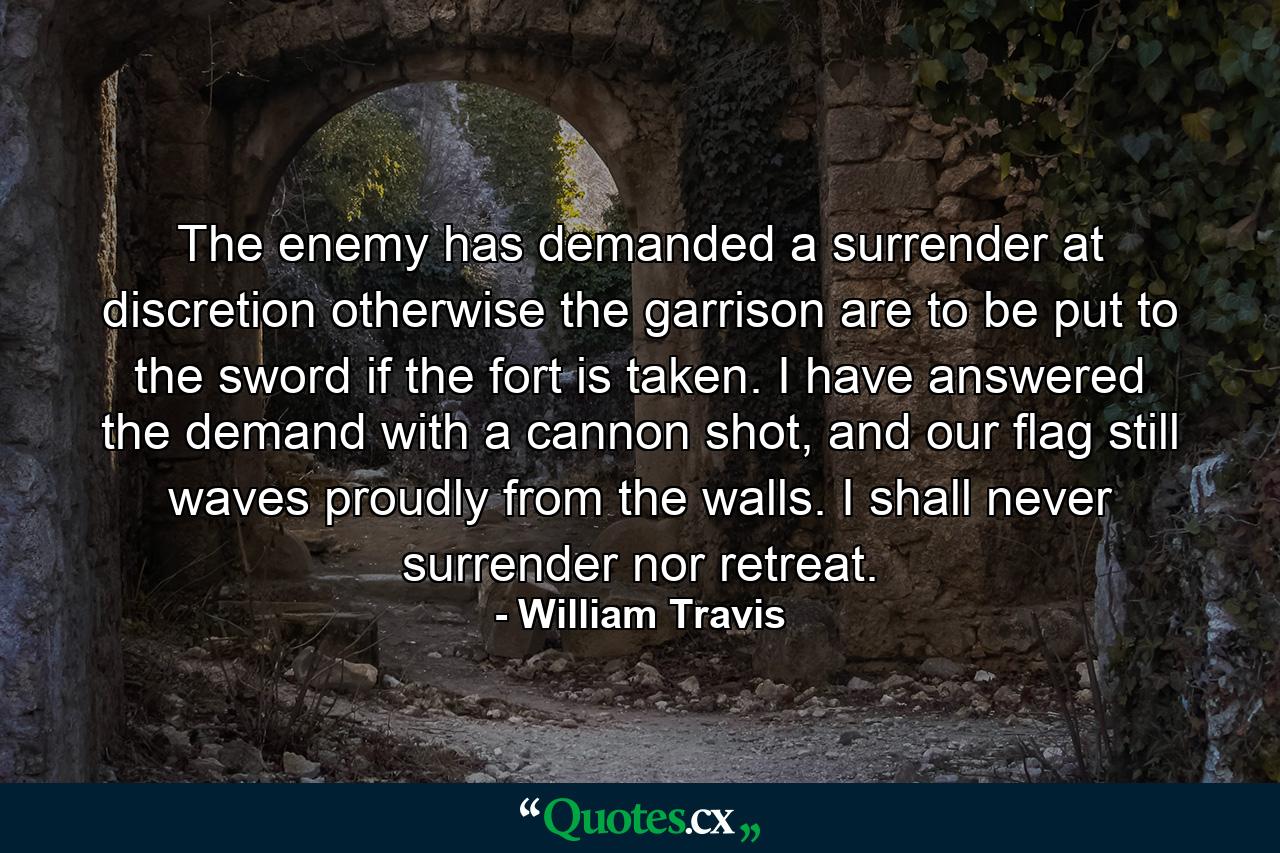 The enemy has demanded a surrender at discretion otherwise the garrison are to be put to the sword if the fort is taken. I have answered the demand with a cannon shot, and our flag still waves proudly from the walls. I shall never surrender nor retreat. - Quote by William Travis