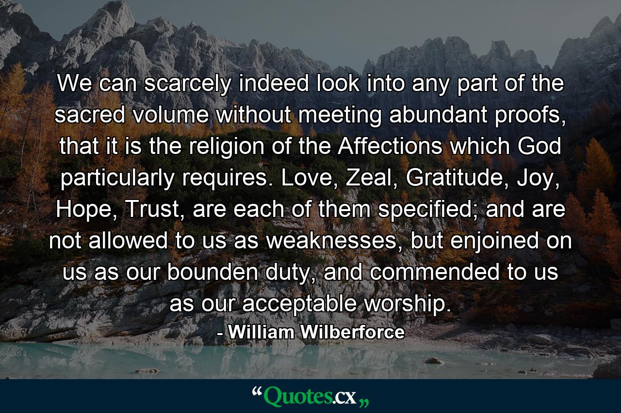 We can scarcely indeed look into any part of the sacred volume without meeting abundant proofs, that it is the religion of the Affections which God particularly requires. Love, Zeal, Gratitude, Joy, Hope, Trust, are each of them specified; and are not allowed to us as weaknesses, but enjoined on us as our bounden duty, and commended to us as our acceptable worship. - Quote by William Wilberforce