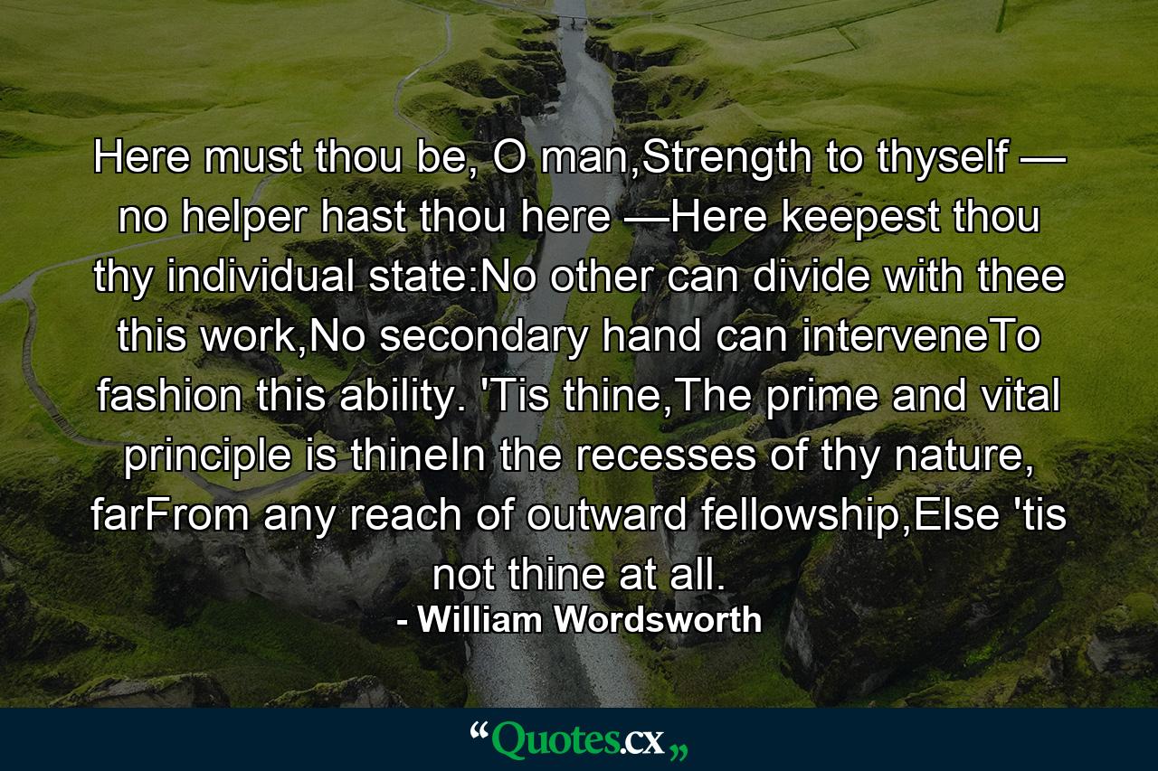 Here must thou be, O man,Strength to thyself — no helper hast thou here —Here keepest thou thy individual state:No other can divide with thee this work,No secondary hand can interveneTo fashion this ability. 'Tis thine,The prime and vital principle is thineIn the recesses of thy nature, farFrom any reach of outward fellowship,Else 'tis not thine at all. - Quote by William Wordsworth