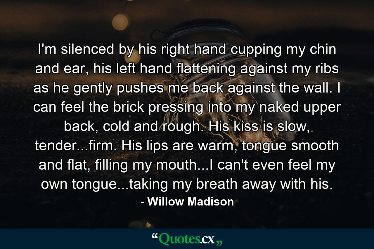 I'm silenced by his right hand cupping my chin and ear, his left hand flattening against my ribs as he gently pushes me back against the wall. I can feel the brick pressing into my naked upper back, cold and rough. His kiss is slow, tender...firm. His lips are warm, tongue smooth and flat, filling my mouth...I can't even feel my own tongue...taking my breath away with his. - Quote by Willow Madison