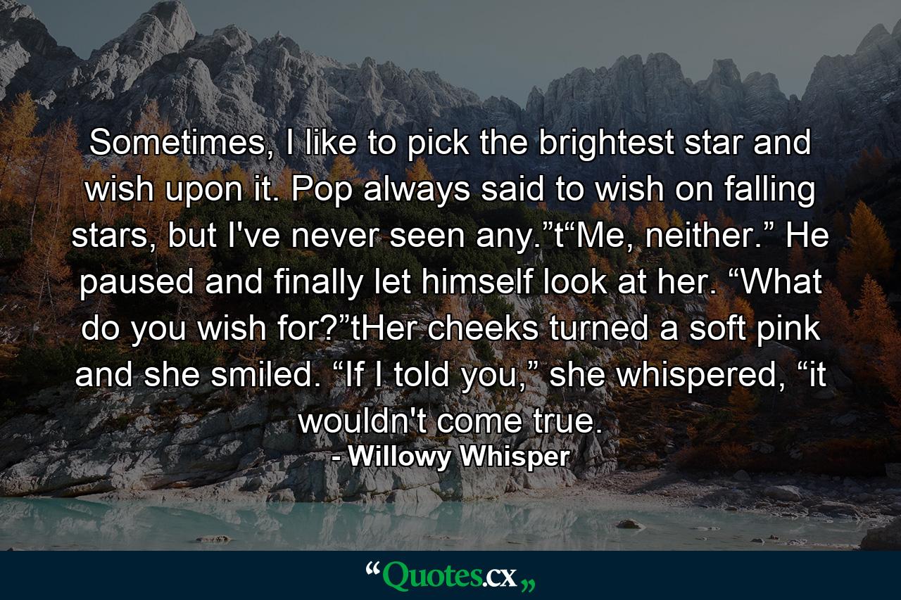 Sometimes, I like to pick the brightest star and wish upon it. Pop always said to wish on falling stars, but I've never seen any.”t“Me, neither.” He paused and finally let himself look at her. “What do you wish for?”tHer cheeks turned a soft pink and she smiled. “If I told you,” she whispered, “it wouldn't come true. - Quote by Willowy Whisper