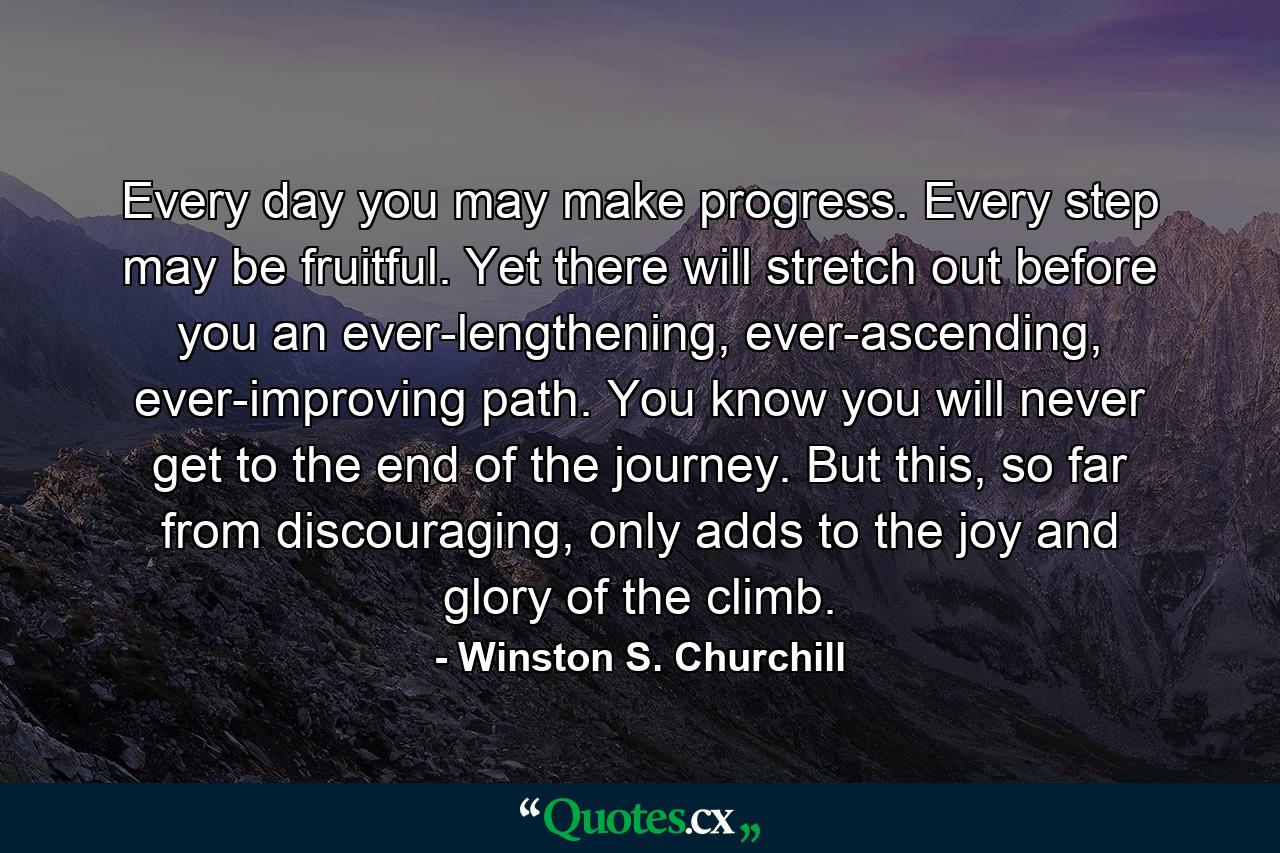 Every day you may make progress. Every step may be fruitful. Yet there will stretch out before you an ever-lengthening, ever-ascending, ever-improving path. You know you will never get to the end of the journey. But this, so far from discouraging, only adds to the joy and glory of the climb. - Quote by Winston S. Churchill