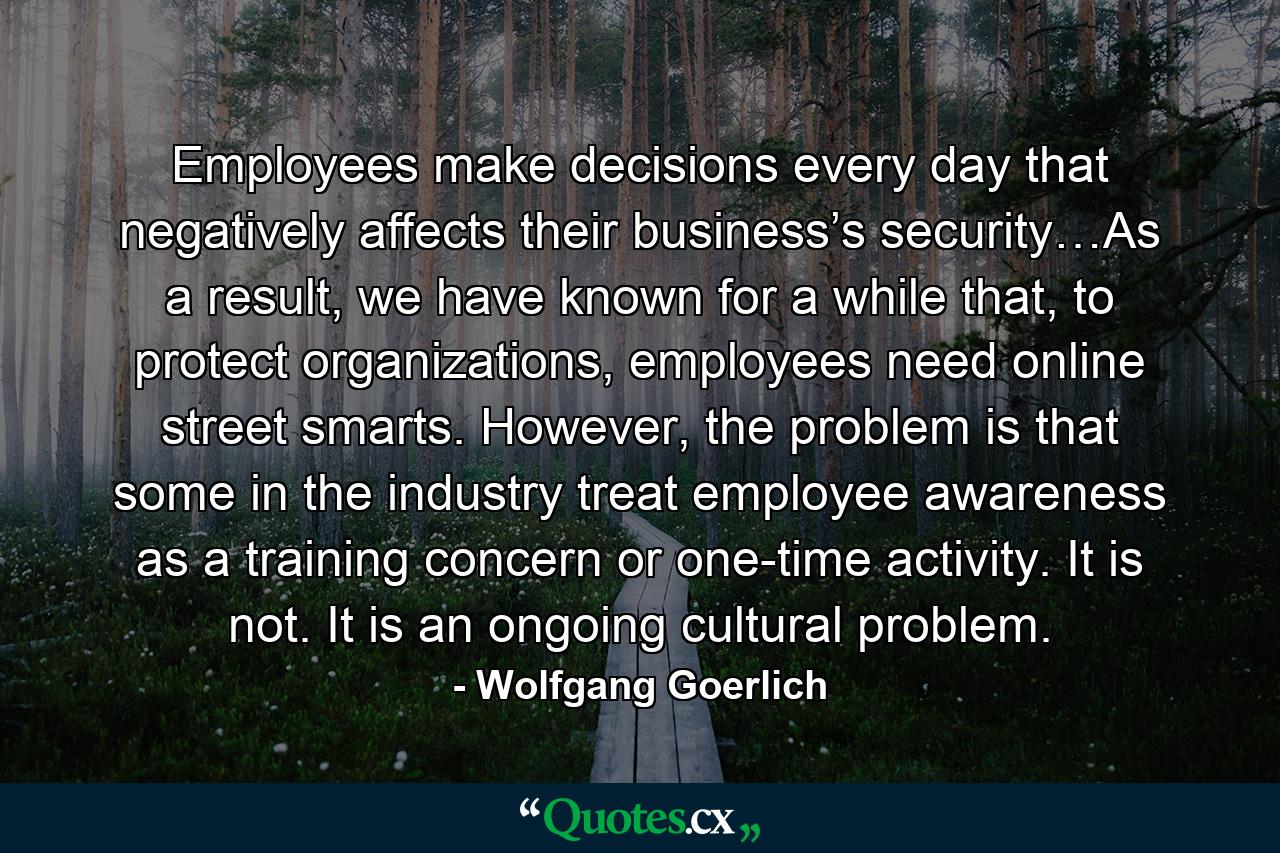 Employees make decisions every day that negatively affects their business’s security…As a result, we have known for a while that, to protect organizations, employees need online street smarts. However, the problem is that some in the industry treat employee awareness as a training concern or one-time activity. It is not. It is an ongoing cultural problem. - Quote by Wolfgang Goerlich