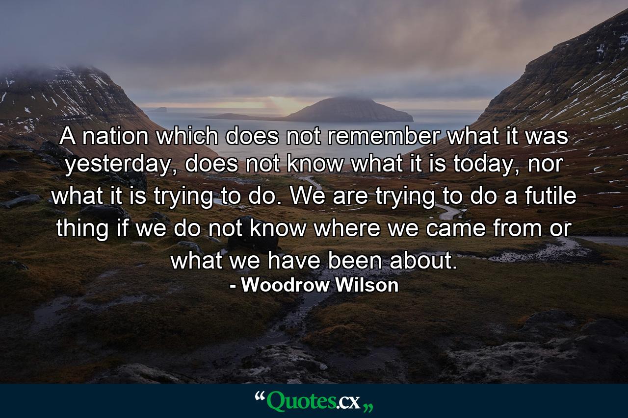 A nation which does not remember what it was yesterday, does not know what it is today, nor what it is trying to do. We are trying to do a futile thing if we do not know where we came from or what we have been about. - Quote by Woodrow Wilson