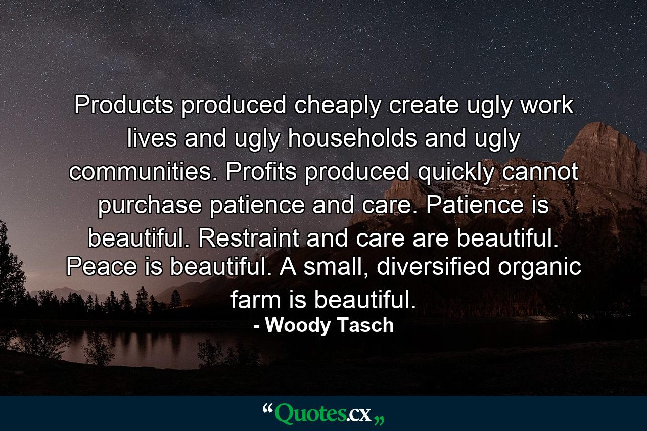 Products produced cheaply create ugly work lives and ugly households and ugly communities. Profits produced quickly cannot purchase patience and care. Patience is beautiful. Restraint and care are beautiful. Peace is beautiful. A small, diversified organic farm is beautiful. - Quote by Woody Tasch