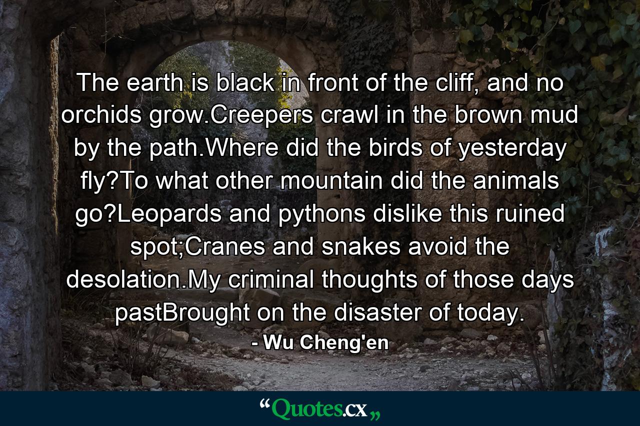 The earth is black in front of the cliff, and no orchids grow.Creepers crawl in the brown mud by the path.Where did the birds of yesterday fly?To what other mountain did the animals go?Leopards and pythons dislike this ruined spot;Cranes and snakes avoid the desolation.My criminal thoughts of those days pastBrought on the disaster of today. - Quote by Wu Cheng'en