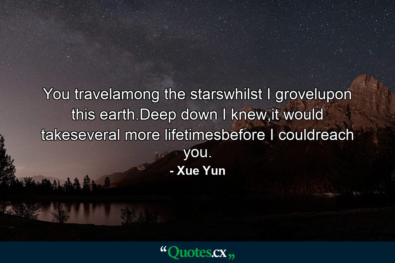 You travelamong the starswhilst I grovelupon this earth.Deep down I knew,it would takeseveral more lifetimesbefore I couldreach you. - Quote by Xue Yun