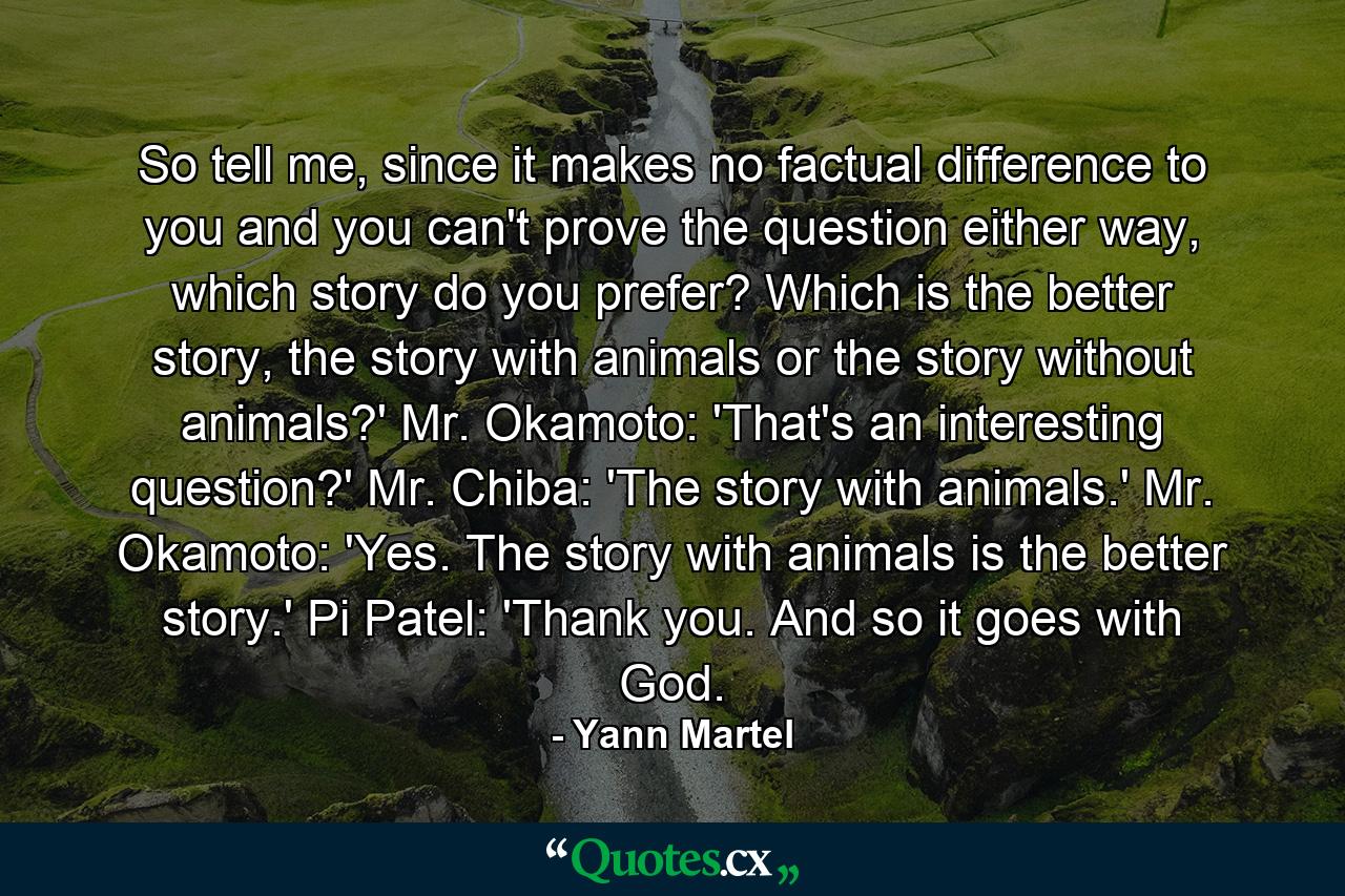 So tell me, since it makes no factual difference to you and you can't prove the question either way, which story do you prefer? Which is the better story, the story with animals or the story without animals?' Mr. Okamoto: 'That's an interesting question?' Mr. Chiba: 'The story with animals.' Mr. Okamoto: 'Yes. The story with animals is the better story.' Pi Patel: 'Thank you. And so it goes with God. - Quote by Yann Martel