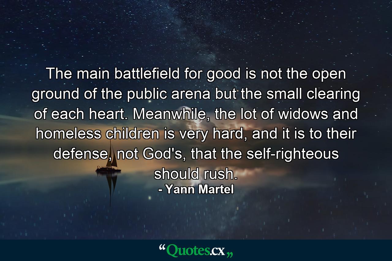 The main battlefield for good is not the open ground of the public arena but the small clearing of each heart. Meanwhile, the lot of widows and homeless children is very hard, and it is to their defense, not God's, that the self-righteous should rush. - Quote by Yann Martel