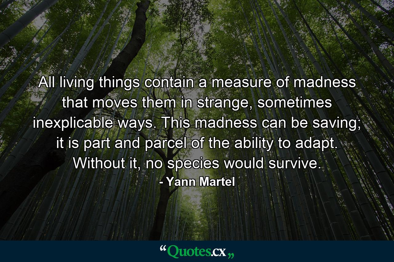 All living things contain a measure of madness that moves them in strange, sometimes inexplicable ways. This madness can be saving; it is part and parcel of the ability to adapt. Without it, no species would survive. - Quote by Yann Martel