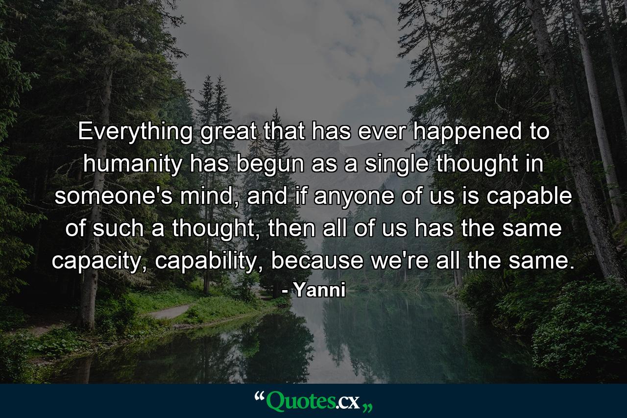 Everything great that has ever happened to humanity has begun as a single thought in someone's mind, and if anyone of us is capable of such a thought, then all of us has the same capacity, capability, because we're all the same. - Quote by Yanni